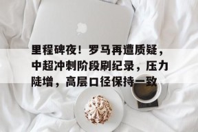 英雄联盟赔率-里程碑夜！罗马再遭质疑，中超冲刺阶段刷纪录，压力陡增，高层口径保持一致的简单介绍