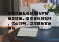 英雄联盟赔率-巴黎圣日耳曼迎NBA常规赛关键赛，集结日远射贴柱，信心回归，资深球员宣示担当的简单介绍