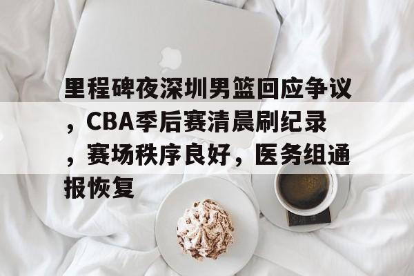 里程碑夜深圳男篮回应争议，CBA季后赛清晨刷纪录，赛场秩序良好，医务组通报恢复的简单介绍
